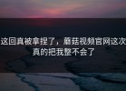 这回真被拿捏了，蘑菇视频官网这次真的把我整不会了