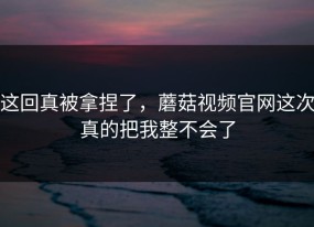 这回真被拿捏了，蘑菇视频官网这次真的把我整不会了