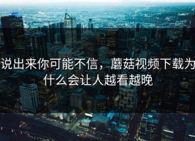 说出来你可能不信，蘑菇视频下载为什么会让人越看越晚