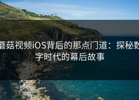蘑菇视频iOS背后的那点门道：探秘数字时代的幕后故事