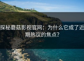 探秘蘑菇影视官网：为什么它成了近期热议的焦点？