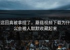 这回真被拿捏了，蘑菇视频下载为什么会被人默默收藏起来