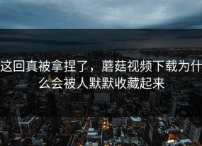这回真被拿捏了，蘑菇视频下载为什么会被人默默收藏起来