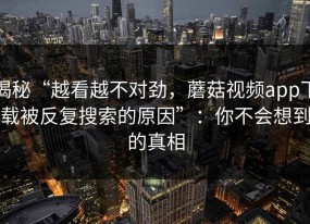 揭秘“越看越不对劲，蘑菇视频app下载被反复搜索的原因”：你不会想到的真相
