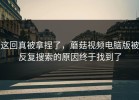 这回真被拿捏了，蘑菇视频电脑版被反复搜索的原因终于找到了