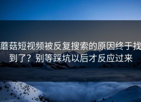 蘑菇短视频被反复搜索的原因终于找到了？别等踩坑以后才反应过来