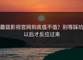 蘑菇影视官网到底值不值？别等踩坑以后才反应过来