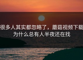 很多人其实都忽略了，蘑菇视频下载为什么总有人半夜还在找