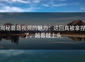 揭秘蘑菇视频的魅力：这回真被拿捏了，越看越上头