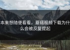 本来想随便看看，蘑菇视频下载为什么会被反复提起