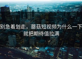 别急着划走，蘑菇短视频为什么一下就把期待值拉满