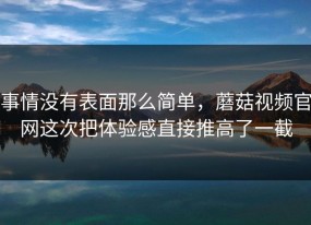 事情没有表面那么简单，蘑菇视频官网这次把体验感直接推高了一截