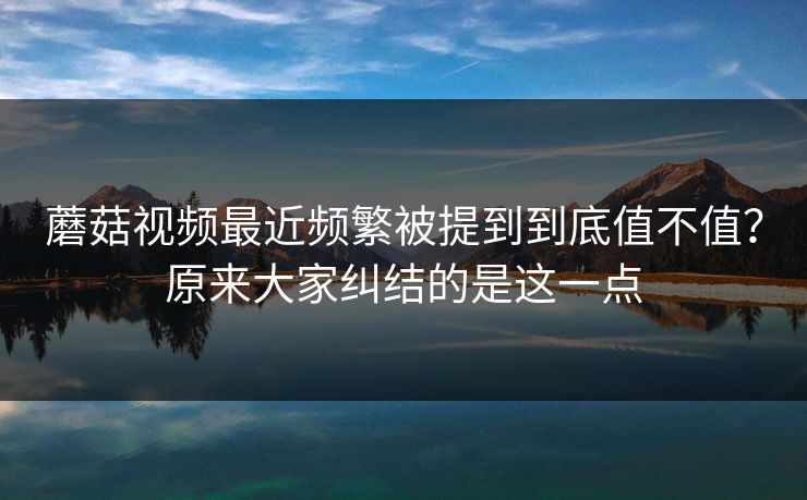 蘑菇视频最近频繁被提到到底值不值？原来大家纠结的是这一点