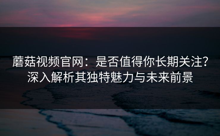 蘑菇视频官网：是否值得你长期关注？深入解析其独特魅力与未来前景