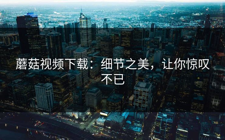 蘑菇视频下载：细节之美，让你惊叹不已