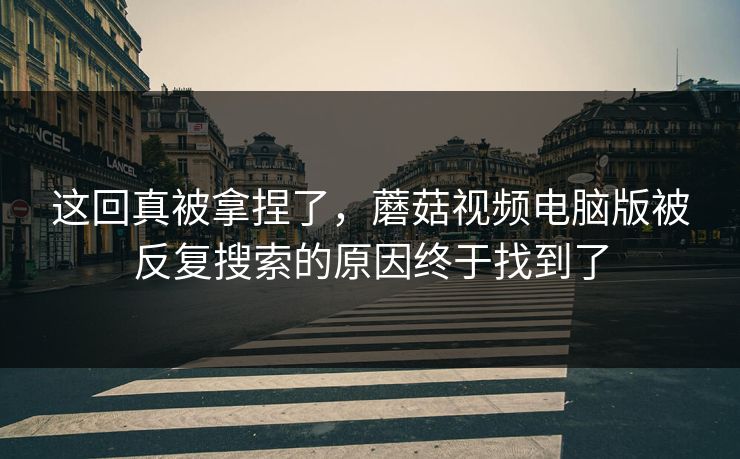 这回真被拿捏了，蘑菇视频电脑版被反复搜索的原因终于找到了