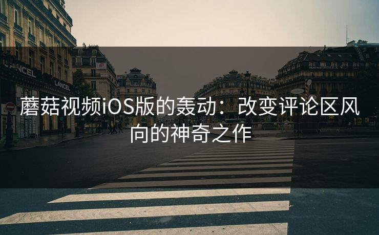 蘑菇视频iOS版的轰动:改变评论区风向的神奇之作 蘑菇视频iOS版的轰动:改变评论区风向的神奇之作