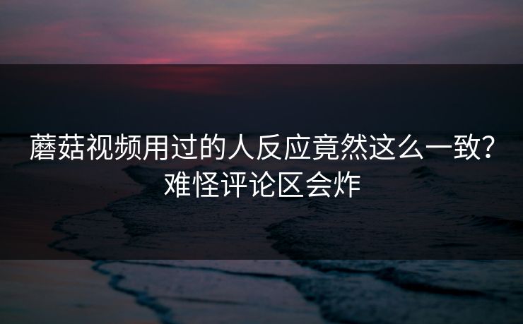蘑菇视频用过的人反应竟然这么一致？难怪评论区会炸