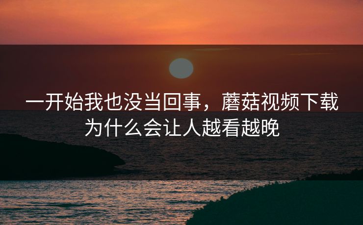 一开始我也没当回事，蘑菇视频下载为什么会让人越看越晚