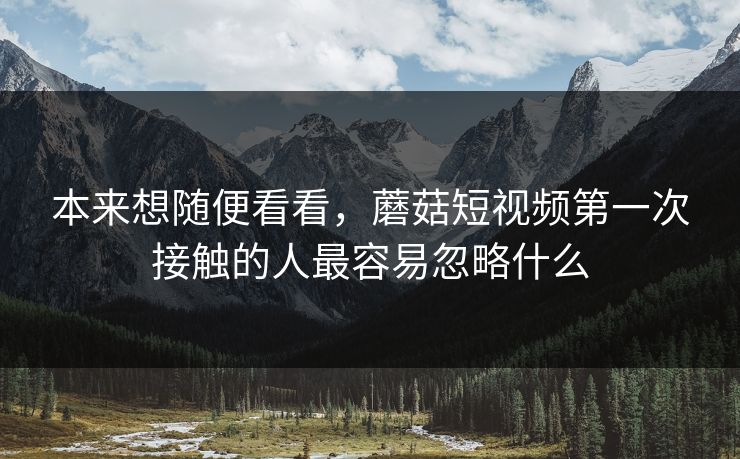本来想随便看看,蘑菇短视频第一次接触的人最容易忽略什么 本来想随便看看,蘑菇短视频第一次接触的人最容易忽略什么