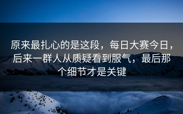 原来最扎心的是这段，每日大赛今日，后来一群人从质疑看到服气，最后那个细节才是关键