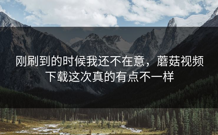 刚刷到的时候我还不在意,蘑菇视频下载这次真的有点不一样 刚刷到的时候我还不在意,蘑菇视频下载这次真的有点不一样