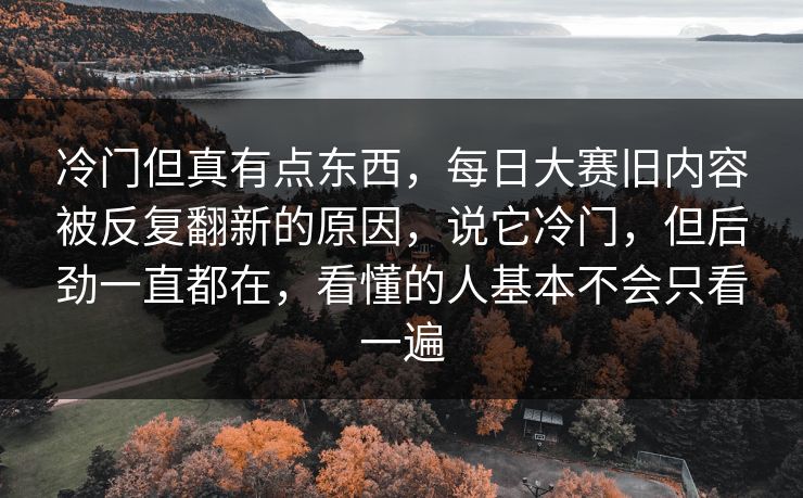 冷门但真有点东西,每日大赛旧内容被反复翻新的原因,说它冷门,但后劲一直都在,看懂的人基本不会只看一遍 冷门但真有点东西,每日大赛旧内容被反复翻新的原因,说它冷门,但后劲一直都在,看懂的人基本不会只看一遍