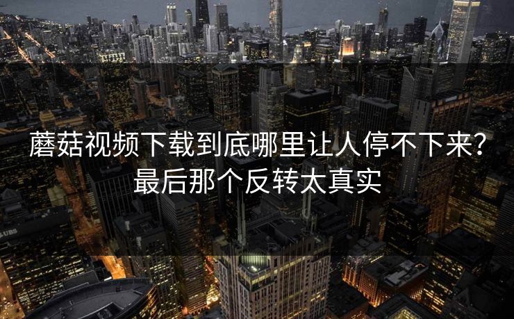 蘑菇视频下载到底哪里让人停不下来?最后那个反转太真实 蘑菇视频下载到底哪里让人停不下来?最后那个反转太真实