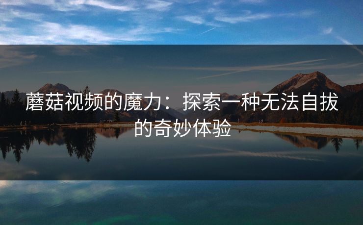 蘑菇视频的魔力：探索一种无法自拔的奇妙体验