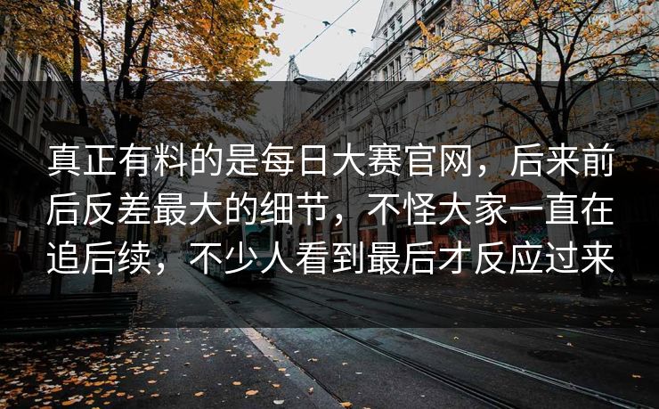 真正有料的是每日大赛官网,后来前后反差最大的细节,不怪大家一直在追后续,不少人看到最后才反应过来 真正有料的是每日大赛官网,后来前后反差最大的细节,不怪大家一直在追后续,不少人看到最后才反应过来