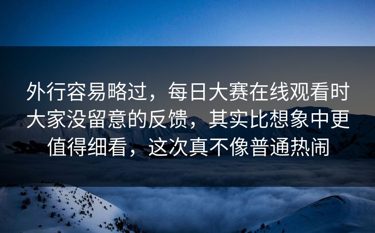 外行容易略过，每日大赛在线观看时大家没留意的反馈，其实比想象中更值得细看，这次真不像普通热闹