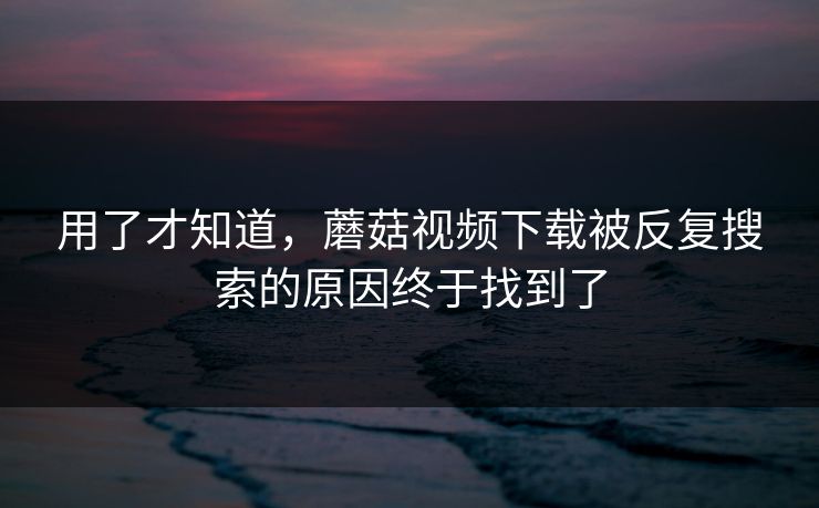 用了才知道，蘑菇视频下载被反复搜索的原因终于找到了