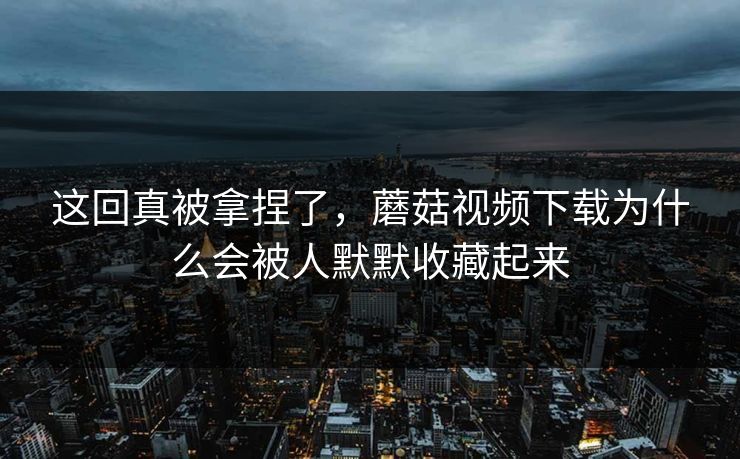 这回真被拿捏了,蘑菇视频下载为什么会被人默默收藏起来 这回真被拿捏了,蘑菇视频下载为什么会被人默默收藏起来