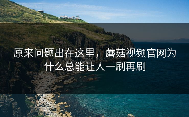 原来问题出在这里,蘑菇视频官网为什么总能让人一刷再刷 原来问题出在这里,蘑菇视频官网为什么总能让人一刷再刷