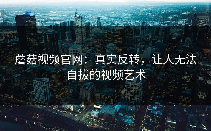 蘑菇视频官网：真实反转，让人无法自拔的视频艺术