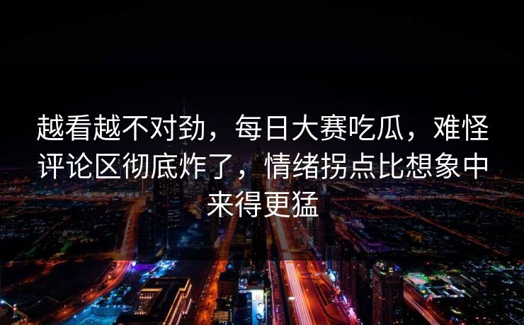 越看越不对劲，每日大赛吃瓜，难怪评论区彻底炸了，情绪拐点比想象中来得更猛
