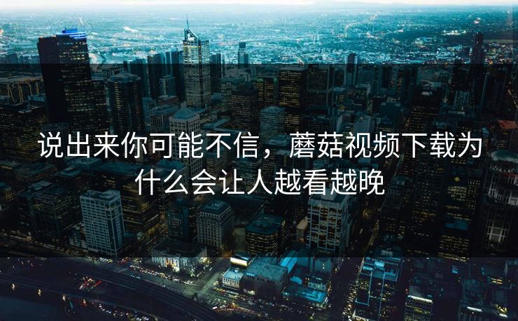 说出来你可能不信，蘑菇视频下载为什么会让人越看越晚