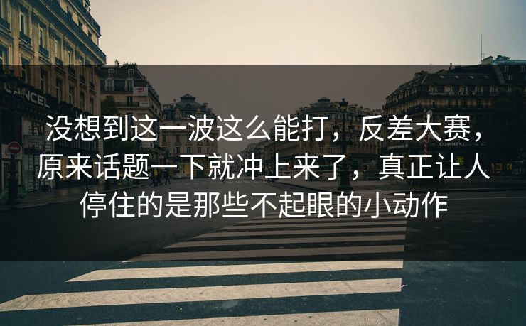 没想到这一波这么能打，反差大赛，原来话题一下就冲上来了，真正让人停住的是那些不起眼的小动作