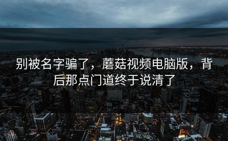 别被名字骗了，蘑菇视频电脑版，背后那点门道终于说清了