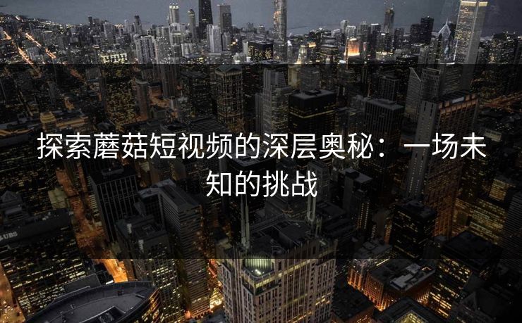 探索蘑菇短视频的深层奥秘：一场未知的挑战