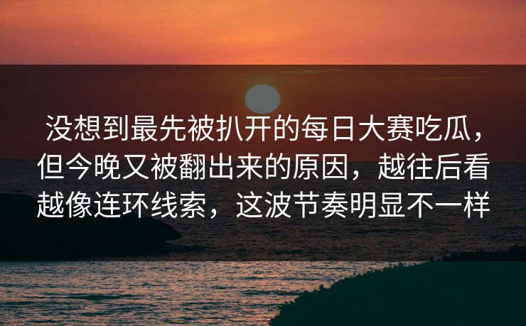 没想到最先被扒开的每日大赛吃瓜，但今晚又被翻出来的原因，越往后看越像连环线索，这波节奏明显不一样