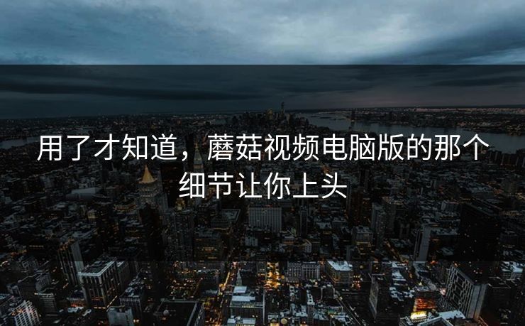用了才知道,蘑菇视频电脑版的那个细节让你上头 用了才知道,蘑菇视频电脑版的那个细节让你上头
