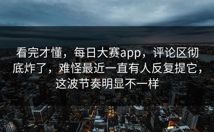 看完才懂，每日大赛app，评论区彻底炸了，难怪最近一直有人反复提它，这波节奏明显不一样