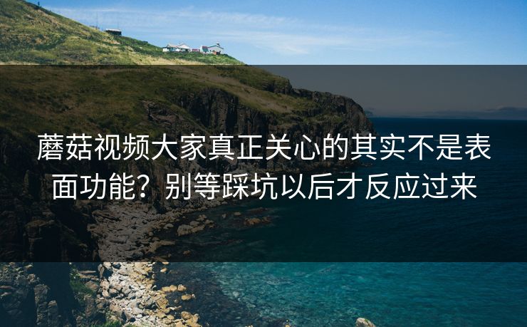蘑菇视频大家真正关心的其实不是表面功能？别等踩坑以后才反应过来