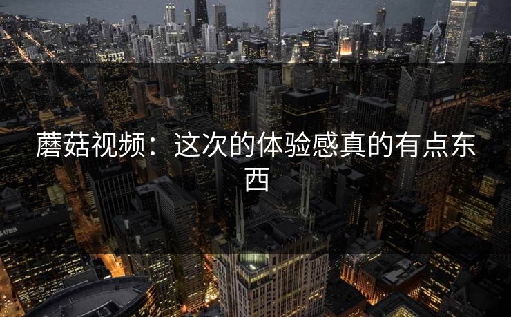 蘑菇视频:这次的体验感真的有点东西 蘑菇视频:这次的体验感真的有点东西