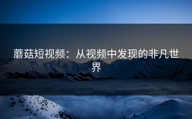 蘑菇短视频:从视频中发现的非凡世界 蘑菇短视频:从视频中发现的非凡世界