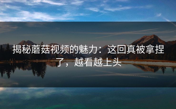 揭秘蘑菇视频的魅力：这回真被拿捏了，越看越上头