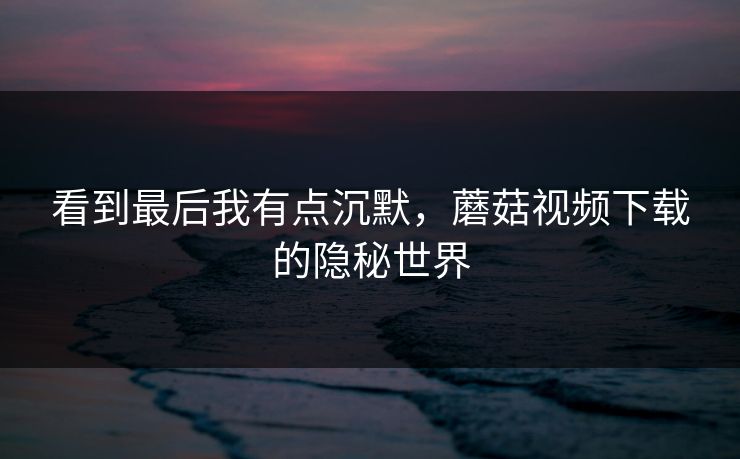 看到最后我有点沉默,蘑菇视频下载的隐秘世界 看到最后我有点沉默,蘑菇视频下载的隐秘世界