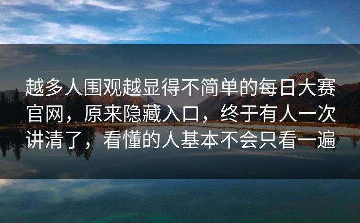 越多人围观越显得不简单的每日大赛官网，原来隐藏入口，终于有人一次讲清了，看懂的人基本不会只看一遍