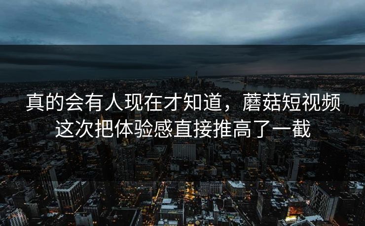 真的会有人现在才知道，蘑菇短视频这次把体验感直接推高了一截